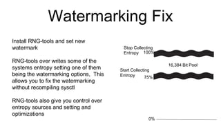 Watermarking Fix
100%
0%
75%
16,384 Bit Pool
Start Collecting
Entropy
Stop Collecting
Entropy
Install RNG-tools and set new
watermark
RNG-tools over writes some of the
systems entropy setting one of them
being the watermarking options, This
allows you to fix the watermarking
without recompiling sysctl
RNG-tools also give you control over
entropy sources and setting and
optimizations
 