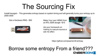The Sourcing Fix
Install haveged - This generates entropy based on system timing and will generally bump your entropy up to
2000-3500
Get a Hardware RNG - $50 Make Your own HRNG from
an RTL-SDR dongle ~$10
(do your homework on
making it a secure source or
ask me after)
Borrow some entropy From a friend???
https://github.com/pwarren/rtl-entropy
 
