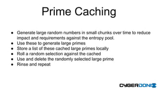 Prime Caching
● Generate large random numbers in small chunks over time to reduce
impact and requirements against the entropy pool.
● Use these to generate large primes
● Store a list of these cached large primes locally
● Roll a random selection against the cached
● Use and delete the randomly selected large prime
● Rinse and repeat
 