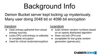 Background Info
Demon Bucket server kept locking up mysteriously.
Many user doing 2048 bit or 4096 bit encryption
/random
● Uses entropy gathered from actual
entropy sources.
● Locks CPU until entropy is collected
to complete encryption
● Used for critical random(encryption)
/urandom
● sudo random random numbers based
on an openly distributed algorithm
● Does not lock CPU ever
● acceptable for low grade random
generation (games,etc)
 
