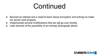 Continued
● Spurred an interest and a need to learn about encryption and entropy to make
my server work properly.
● Implemented several modifications that we will go over shortly.
● Later learned of the possibility of an entropy downgrade attack.
 
