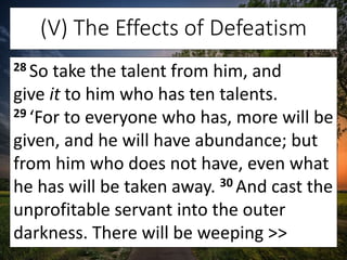 (V) The Effects of Defeatism
28 So take the talent from him, and
give it to him who has ten talents.
29 ‘For to everyone w...