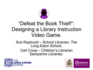 “ Defeat the Book Thief!”: Designing a Library Instruction Video Game. Sue Raybould – School Librarian, The Long Eaton School. Carl Cross – Children’s Librarian Derbyshire Libraries. 