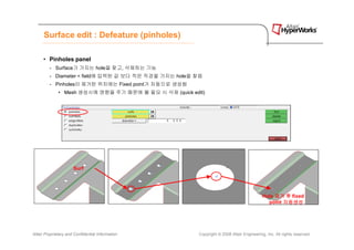 Surface edit : Defeature (pinholes)

      • Pinholes panel
         - Surface가 가지는 hole을 찾고, 삭제하는 기능
         - Diameter < field에 입력된 값 보다 작은 직경을 가지는 hole을 찾음
         - Pinholes이 제거된 위치에는 Fixed point가 자동으로 생성됨
              • Mesh 생성시에 영향을 주기 때문에 불 필요 시 삭제 (quick edit)




                      Surf




                                                                                            Hole 제거 후 fixed
                                                                                              point 자동생성




Altair Proprietary and Confidential Information          Copyright © 2008 Altair Engineering, Inc. All rights reserved.
 