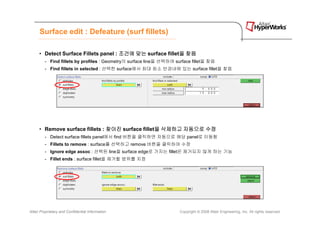 Surface edit : Defeature (surf fillets)

      • Detect Surface Fillets panel : 조건에 맞는 surface fillet을 찾음
                                                            을
         - Find fillets by profiles : Geometry의 surface line을 선택하여 surface fillet을 찾음
         - Find fillets in selected : 선택한 surface에서 최대 최소 반경내에 있는 surface fillet을 찾음




      • Remove surface fillets : 찾아진 surface fillet을 삭제하고 자동으로 수정
                                                   을
         - Detect surface fillets panel에서 find 버튼을 클릭하면 자동으로 해당 panel로 이동함
         - Fillets to remove : surface를 선택하고 remove 버튼을 클릭하여 수정
         - Ignore edge assoc : 선택된 line을 surface edge로 가지는 fillet은 제거되지 않게 하는 기능
         - Fillet ends : surface fillet을 제거할 범위를 지정




Altair Proprietary and Confidential Information                      Copyright © 2008 Altair Engineering, Inc. All rights reserved.
 