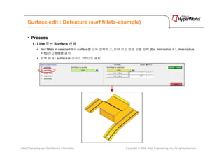 Surface edit : Defeature (surf fillets-example)

      • Process
          1. Line 또는 Surface 선택
              • find fillets in selected에서 surface를 모두 선택하고, 최대 최소 반경 값을 입력 (Ex. min radius = 1, max radius
                = 15)하고 find를 클릭
              • 선택 해제 : surface를 마우스 3번으로 클릭




Altair Proprietary and Confidential Information                   Copyright © 2008 Altair Engineering, Inc. All rights reserved.
 
