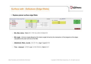 Surface edit : Defeature (Edge fillets)

      • Replace planar surface edge fillets




         - Min, Max radius : fillet을 찾기 위한 최소/최대 반경을 정의


         - Min angle : minimum angle allowed at the interior angle formed by the intersection of the tangents to the edges
           calculated at the start and end of the fillet


         - All(default), fillets, rounds : 찾고자 하는 edge의 type을 정의


         - Trim – intersect : 선택한 node 사이에 존재하는 fillet을 제거




Altair Proprietary and Confidential Information                            Copyright © 2008 Altair Engineering, Inc. All rights reserved.
 