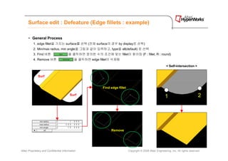 Surface edit : Defeature (Edge fillets : example)

      • General Process
          1. edge fillet을 가지는 surface를 선택 (전체 surface의 경우 by display로 선택)
          2. Min/max radius, min angle을 그림과 같이 입력하고, type을 all(default) 로 선택
          3. Find 버튼                    을 클릭하면 정의한 수의 조건에 맞는 fillet이 찾아짐 (F : fillet, R : round)
          4. Remove 버튼                       을 클릭하면 edge fillet이 삭제됨

                                                                                                              < Self-intersection >


              Surf


                                                           Find edge fillet

                                          Surf
                                                                                                             1                            2




                                                                Remove




Altair Proprietary and Confidential Information                               Copyright © 2008 Altair Engineering, Inc. All rights reserved.
 
