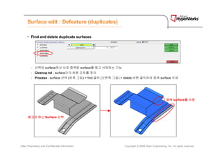 Surface edit : Defeature (duplicates)

      • Find and delete duplicate surfaces




         - 선택된 surface에서 서로 중복된 surface를 찾고 삭제하는 기능
         - Cleanup tol : surface간의 허용 오차를 정의
         - Process : surface 선택 (왼쪽 그림) > find 클릭 (오른쪽 그림) > delete 버튼 클릭하여 중복 surface 삭제




                                                                                                중복 surface를 삭제
                                                                                                          를




      찾고자 하는 Surface 선택




Altair Proprietary and Confidential Information             Copyright © 2008 Altair Engineering, Inc. All rights reserved.
 