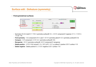 Surface edit : Defeature (symmetry)

      • Find symmetrical surfaces




         - Symmetry 형상을 mesh하기 위해서 symmetry surface를 찾고, 새로운 component로 organize 하거나 삭제하는
           기능을 수행
         - Find symmetry : 단일 component내에서 user가 정의한 symmetry plane에 따라 symmetry surface를 찾음
         - Compare : 다른 component 사이에 있는 symmetry surface를 찾음
         - Reorganize : 찾아진 symmetry surface를 새로운 component로 reorganize
         - Delete positive : 선택한 축을 normal로 갖는 평면 (x축의 경우 y-z plane)의 positive 방향의 surface 삭제
         - Delete negative : Delete positive와는 반대로 negative 방향의 surface 삭제




Altair Proprietary and Confidential Information                  Copyright © 2008 Altair Engineering, Inc. All rights reserved.
 