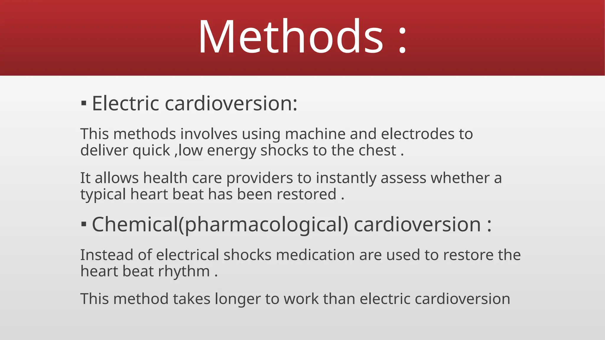 Methods :
▪ Electric cardioversion:
This methods involves using machine and electrodes to
deliver quick ,low energy shocks to the chest .
It allows health care providers to instantly assess whether a
typical heart beat has been restored .
▪ Chemical(pharmacological) cardioversion :
Instead of electrical shocks medication are used to restore the
heart beat rhythm .
This method takes longer to work than electric cardioversion
 