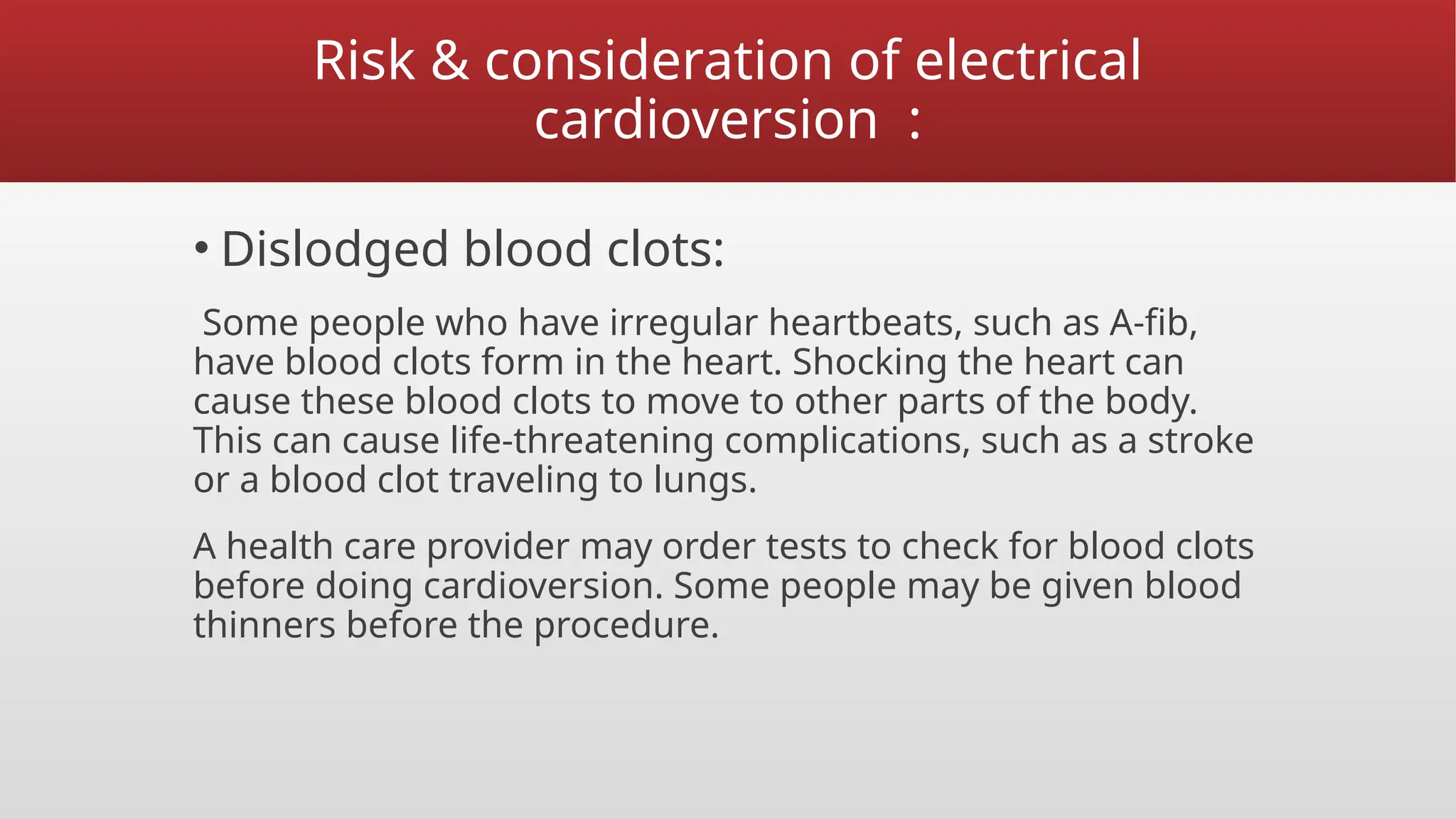 Risk & consideration of electrical
cardioversion :
• Dislodged blood clots:
Some people who have irregular heartbeats, such as A-fib,
have blood clots form in the heart. Shocking the heart can
cause these blood clots to move to other parts of the body.
This can cause life-threatening complications, such as a stroke
or a blood clot traveling to lungs.
A health care provider may order tests to check for blood clots
before doing cardioversion. Some people may be given blood
thinners before the procedure.
 