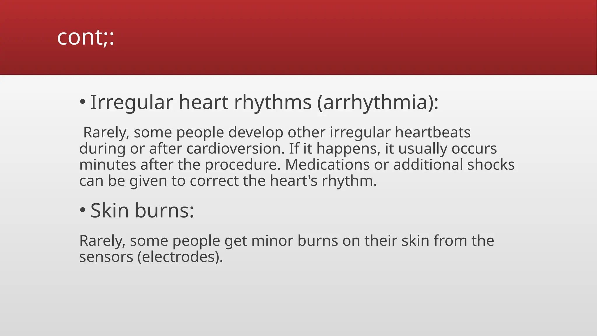 cont;:
• Irregular heart rhythms (arrhythmia):
Rarely, some people develop other irregular heartbeats
during or after cardioversion. If it happens, it usually occurs
minutes after the procedure. Medications or additional shocks
can be given to correct the heart's rhythm.
• Skin burns:
Rarely, some people get minor burns on their skin from the
sensors (electrodes).
 