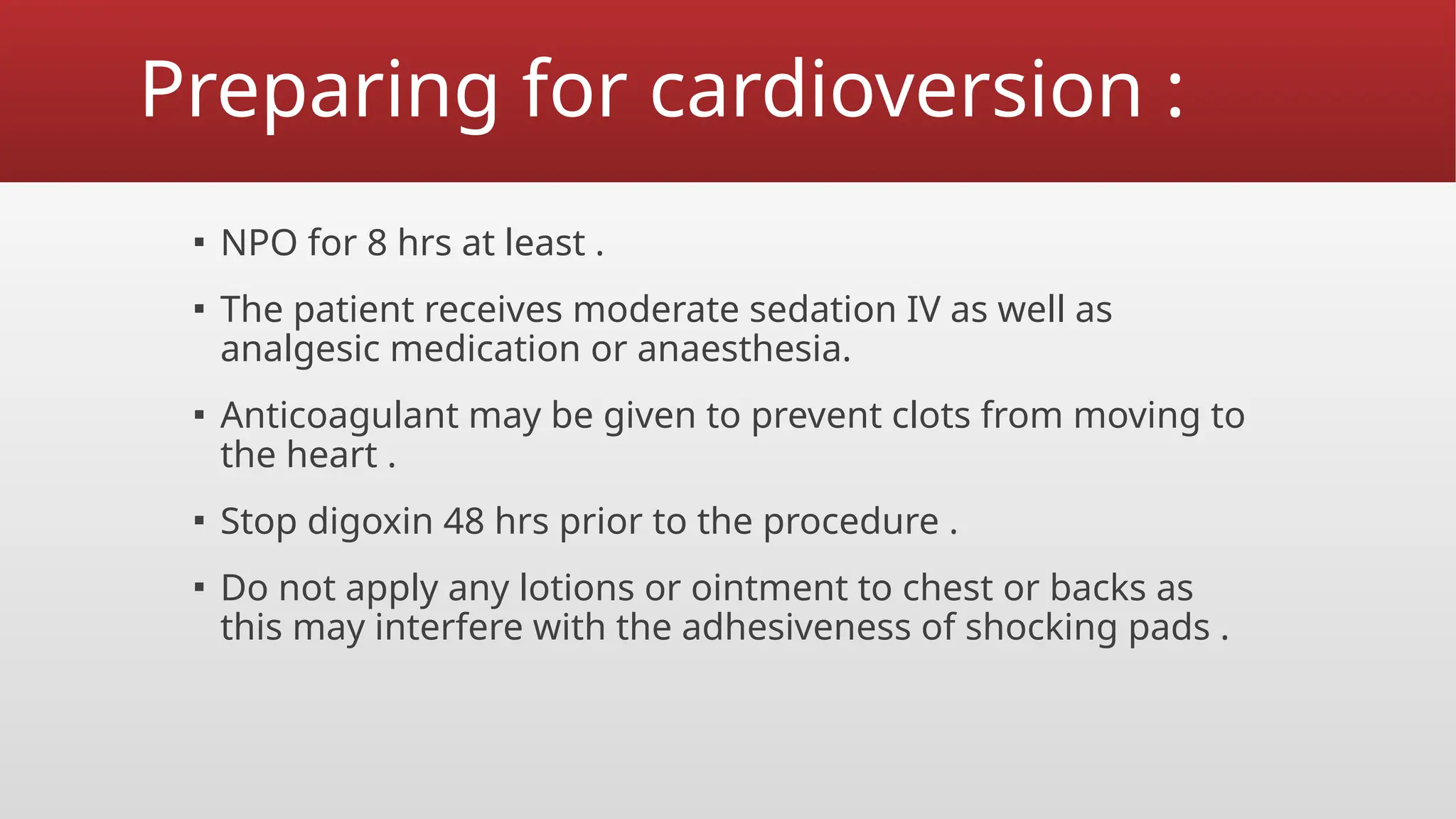 Preparing for cardioversion :
▪ NPO for 8 hrs at least .
▪ The patient receives moderate sedation IV as well as
analgesic medication or anaesthesia.
▪ Anticoagulant may be given to prevent clots from moving to
the heart .
▪ Stop digoxin 48 hrs prior to the procedure .
▪ Do not apply any lotions or ointment to chest or backs as
this may interfere with the adhesiveness of shocking pads .
 