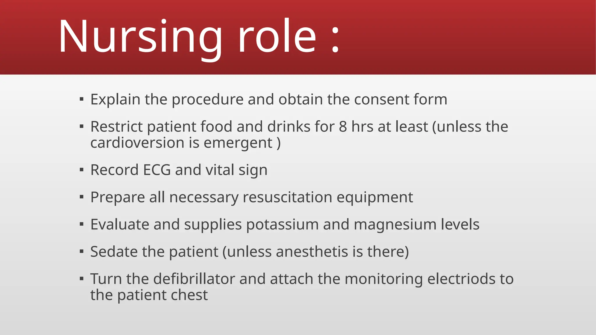 Nursing role :
▪ Explain the procedure and obtain the consent form
▪ Restrict patient food and drinks for 8 hrs at least (unless the
cardioversion is emergent )
▪ Record ECG and vital sign
▪ Prepare all necessary resuscitation equipment
▪ Evaluate and supplies potassium and magnesium levels
▪ Sedate the patient (unless anesthetis is there)
▪ Turn the defibrillator and attach the monitoring electriods to
the patient chest
 