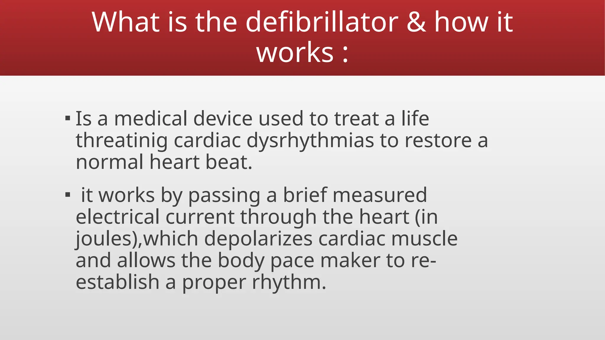 What is the defibrillator & how it
works :
▪ Is a medical device used to treat a life
threatinig cardiac dysrhythmias to restore a
normal heart beat.
▪ it works by passing a brief measured
electrical current through the heart (in
joules),which depolarizes cardiac muscle
and allows the body pace maker to re-
establish a proper rhythm.
 