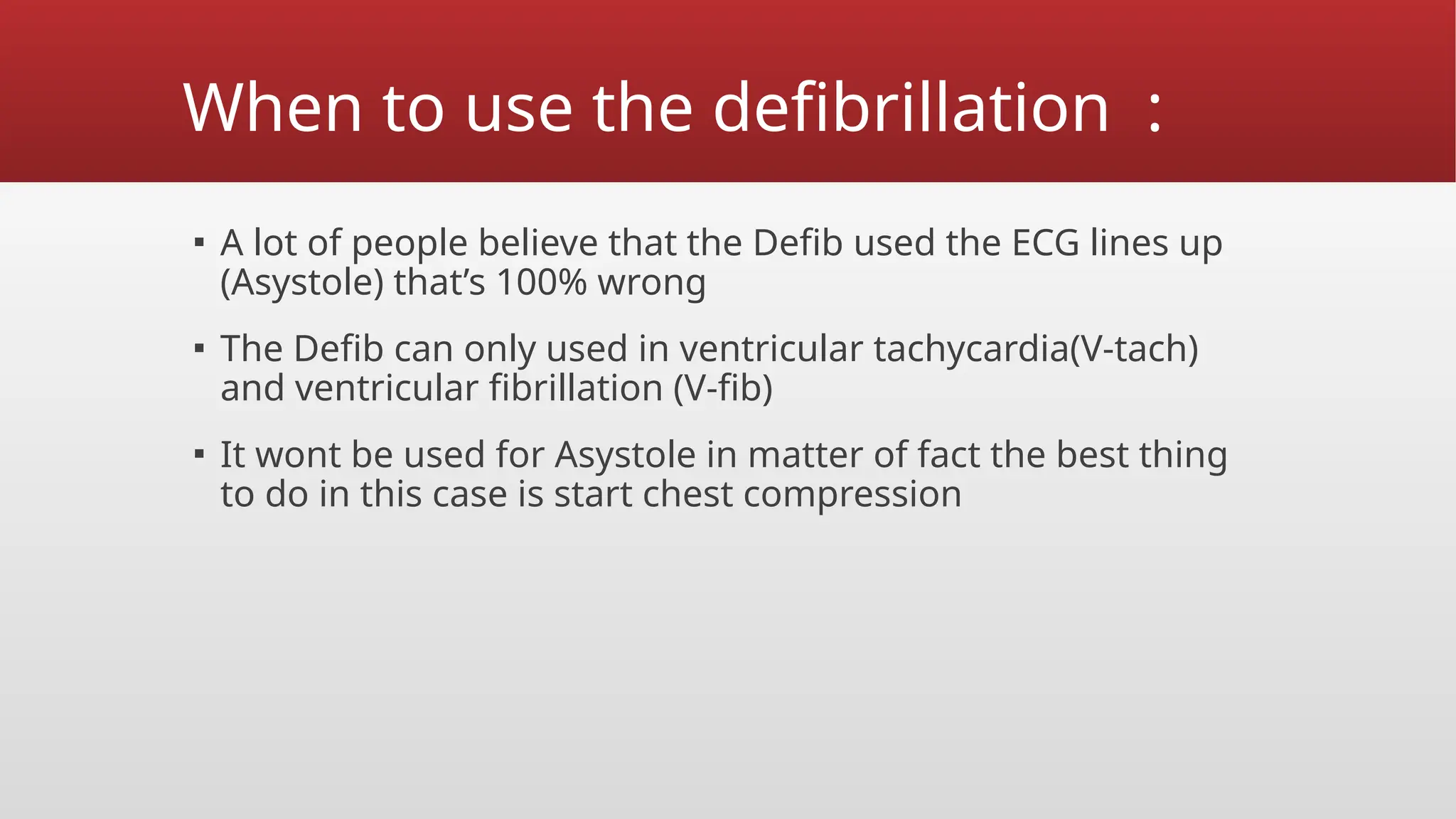 When to use the defibrillation :
▪ A lot of people believe that the Defib used the ECG lines up
(Asystole) that’s 100% wrong
▪ The Defib can only used in ventricular tachycardia(V-tach)
and ventricular fibrillation (V-fib)
▪ It wont be used for Asystole in matter of fact the best thing
to do in this case is start chest compression
 