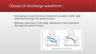 Classes of discharge waveform :
▪ Monophasic wave form(one direction) usually in AEDs 360J
delivered through the patient heart .
▪ Biphasic wave form (120-200J) delivered in both direction
through the patient heart .
 