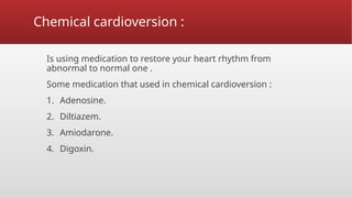 Chemical cardioversion :
Is using medication to restore your heart rhythm from
abnormal to normal one .
Some medication that used in chemical cardioversion :
1. Adenosine.
2. Diltiazem.
3. Amiodarone.
4. Digoxin.
 