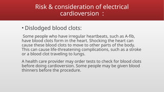 Risk & consideration of electrical
cardioversion :
• Dislodged blood clots:
Some people who have irregular heartbeats, such as A-fib,
have blood clots form in the heart. Shocking the heart can
cause these blood clots to move to other parts of the body.
This can cause life-threatening complications, such as a stroke
or a blood clot traveling to lungs.
A health care provider may order tests to check for blood clots
before doing cardioversion. Some people may be given blood
thinners before the procedure.
 
