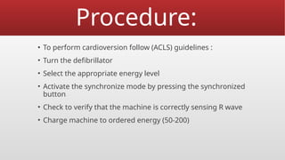 Procedure:
▪ To perform cardioversion follow (ACLS) guidelines :
• Turn the defibrillator
• Select the appropriate energy level
• Activate the synchronize mode by pressing the synchronized
button
• Check to verify that the machine is correctly sensing R wave
• Charge machine to ordered energy (50-200)
 