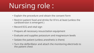 Nursing role :
▪ Explain the procedure and obtain the consent form
▪ Restrict patient food and drinks for 8 hrs at least (unless the
cardioversion is emergent )
▪ Record ECG and vital sign
▪ Prepare all necessary resuscitation equipment
▪ Evaluate and supplies potassium and magnesium levels
▪ Sedate the patient (unless anesthetis is there)
▪ Turn the defibrillator and attach the monitoring electriods to
the patient chest
 