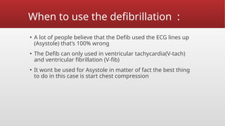 When to use the defibrillation :
▪ A lot of people believe that the Defib used the ECG lines up
(Asystole) that’s 100% wrong
▪ The Defib can only used in ventricular tachycardia(V-tach)
and ventricular fibrillation (V-fib)
▪ It wont be used for Asystole in matter of fact the best thing
to do in this case is start chest compression
 