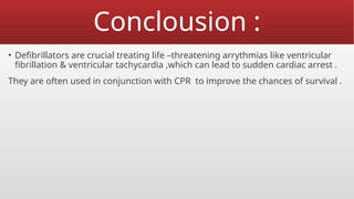 Conclousion :
• Defibrillators are crucial treating life –threatening arrythmias like ventricular
fibrillation & ventricular tachycardia ,which can lead to sudden cardiac arrest .
They are often used in conjunction with CPR to improve the chances of survival .
 