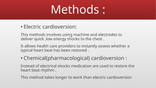 Methods :
▪ Electric cardioversion:
This methods involves using machine and electrodes to
deliver quick ,low energy shocks to the chest .
It allows health care providers to instantly assess whether a
typical heart beat has been restored .
▪ Chemical(pharmacological) cardioversion :
Instead of electrical shocks medication are used to restore the
heart beat rhythm .
This method takes longer to work than electric cardioversion
 