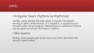cont;:
• Irregular heart rhythms (arrhythmia):
Rarely, some people develop other irregular heartbeats
during or after cardioversion. If it happens, it usually occurs
minutes after the procedure. Medications or additional shocks
can be given to correct the heart's rhythm.
• Skin burns:
Rarely, some people get minor burns on their skin from the
sensors (electrodes).
 