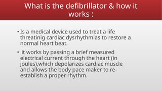 What is the defibrillator & how it
works :
▪ Is a medical device used to treat a life
threatinig cardiac dysrhythmias to restore a
normal heart beat.
▪ it works by passing a brief measured
electrical current through the heart (in
joules),which depolarizes cardiac muscle
and allows the body pace maker to re-
establish a proper rhythm.
 