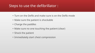 Steps to use the defibrillator :
▪ Turn on the Defib and make sure is on the Defib mode
▪ Make sure the patient is shockable
▪ Charge the paddles
▪ Make sure no one touching the patient (clear)
▪ Shock the patient
▪ Immediately start chest compression
 