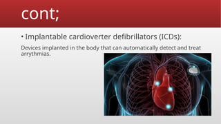 cont;
• Implantable cardioverter defibrillators (ICDs):
Devices implanted in the body that can automatically detect and treat
arrythmias.
 