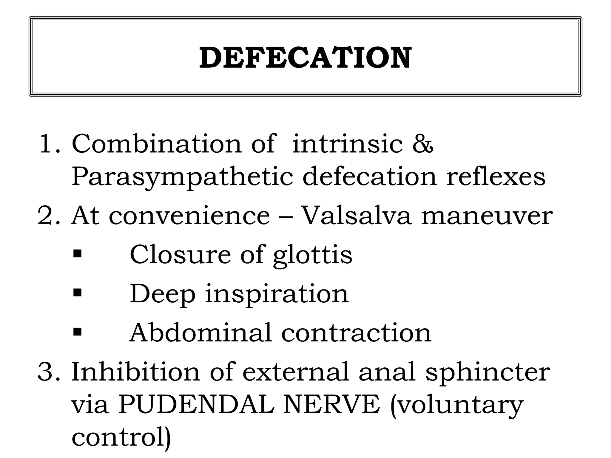 DEFECATION
1. Combination of intrinsic &
Parasympathetic defecation reflexes
2. At convenience – Valsalva maneuver
 Closure of glottis
 Deep inspiration
 Abdominal contraction
3. Inhibition of external anal sphincter
via PUDENDAL NERVE (voluntary
control)
 