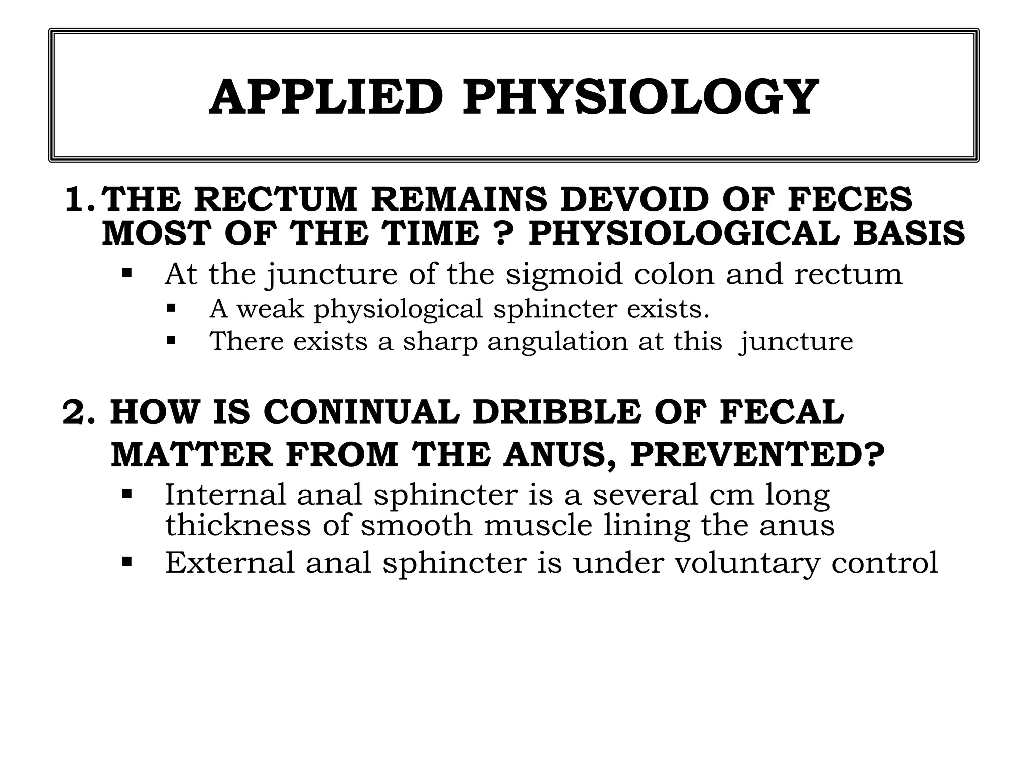 APPLIED PHYSIOLOGY
1.THE RECTUM REMAINS DEVOID OF FECES
MOST OF THE TIME ? PHYSIOLOGICAL BASIS
 At the juncture of the sigmoid colon and rectum
 A weak physiological sphincter exists.
 There exists a sharp angulation at this juncture
2. HOW IS CONINUAL DRIBBLE OF FECAL
MATTER FROM THE ANUS, PREVENTED?
 Internal anal sphincter is a several cm long
thickness of smooth muscle lining the anus
 External anal sphincter is under voluntary control
 