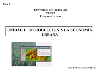 Universidad de Guadalajara
CUCEA
Economía Urbana
UNIDAD 1. INTRODUCCIÓN A LA ECONOMÍA
URBANA
UNIDAD 1. INTRODUCCIÓN A LA ECONOMÍA
URBANA
Mtro. Porfirio Castañeda Huizar
Clase 1.
 
