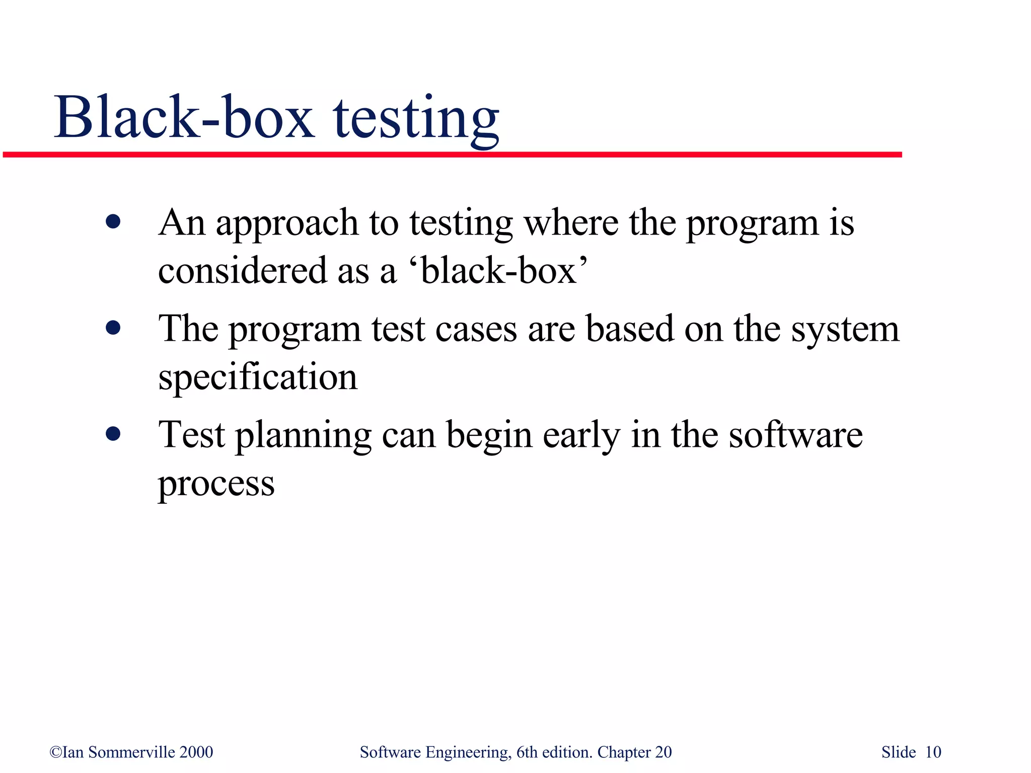 Black-box testing An approach to testing where the program is considered as a ‘black-box’ The program test cases are based on the system specification  Test planning can begin early in the software process 