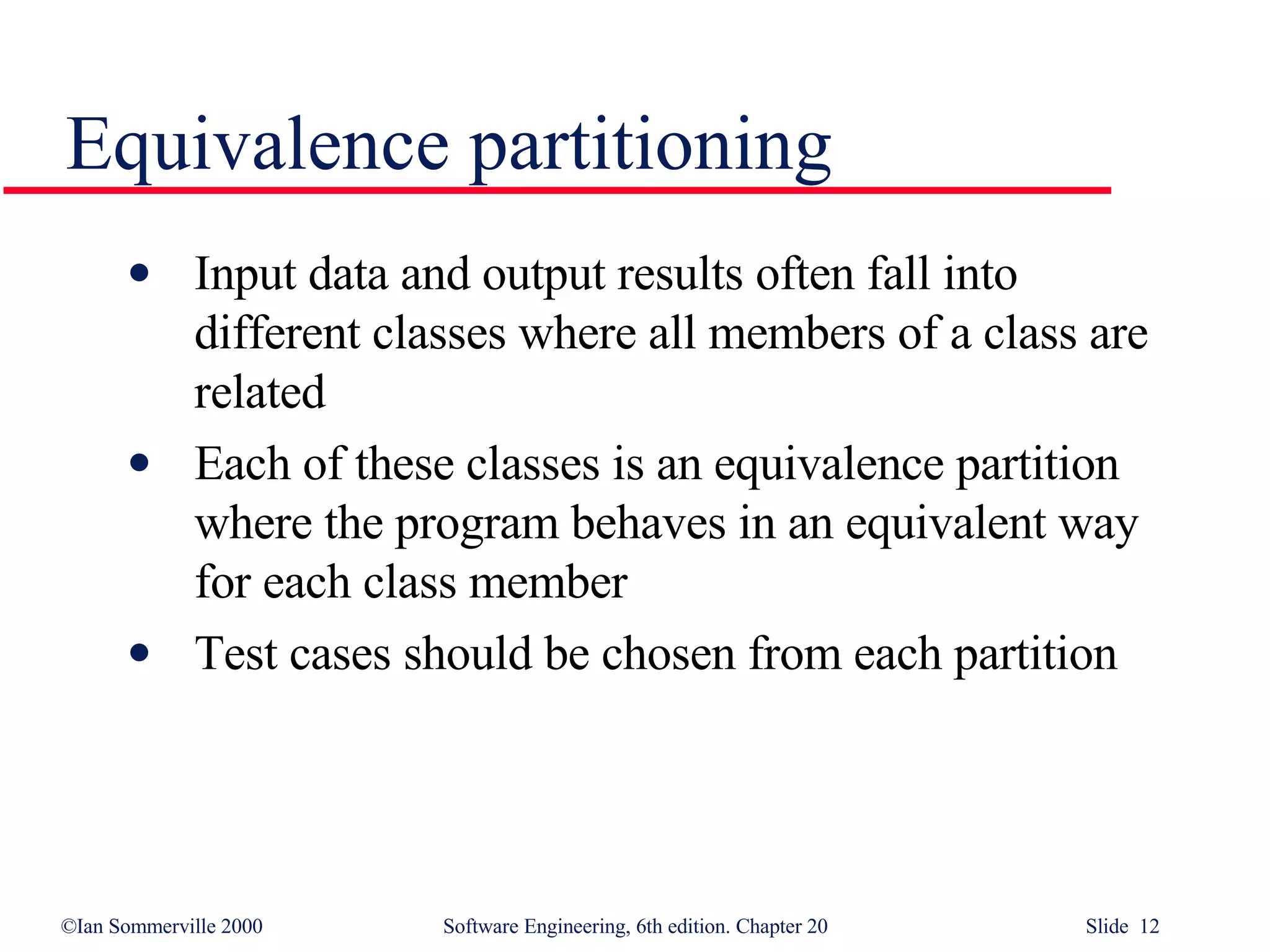 Equivalence partitioning Input data and output results often fall into different classes where all members of a class are related Each of these classes is an equivalence partition where the program behaves in an equivalent way for each class member Test cases should be chosen from each partition 
