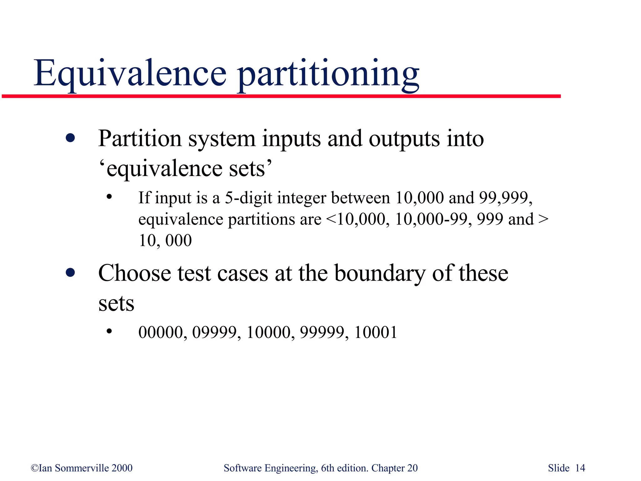 Partition system inputs and outputs into  ‘equivalence sets’ If input is a 5-digit integer between 10,000 and 99,999,  equivalence partitions are <10,000, 10,000-99, 999 and >  10, 000 Choose test cases at the boundary of these  sets 00000, 09999, 10000, 99999, 10001 Equivalence partitioning 