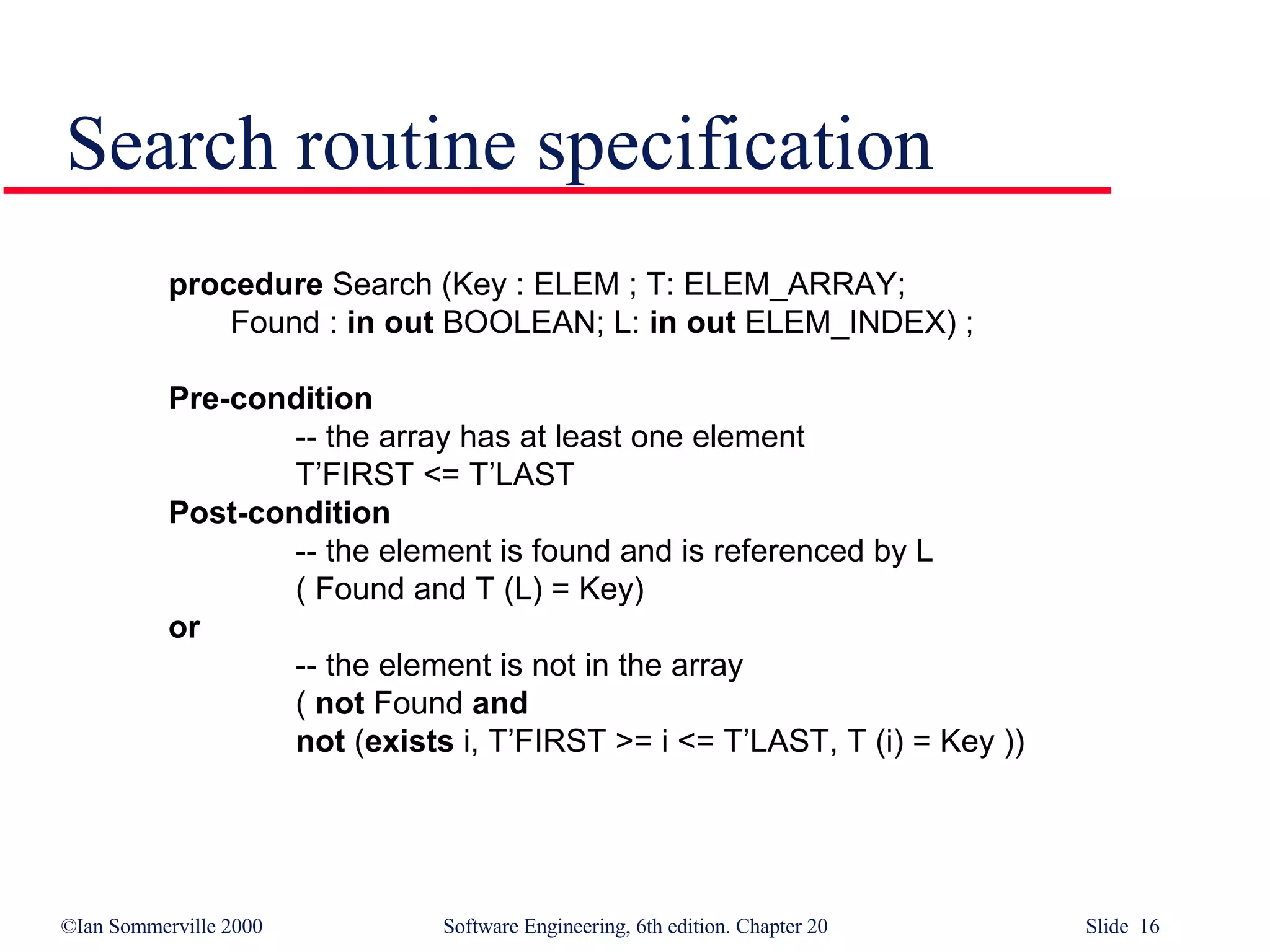 Search routine specification procedure  Search (Key : ELEM ; T: ELEM_ARRAY; Found :  in out  BOOLEAN; L:  in out  ELEM_INDEX) ; Pre-condition -- the array has at least one element T’FIRST <= T’LAST  Post-condition -- the element is found and is referenced by L ( Found and T (L) = Key)  or   -- the element is not in the array (  not  Found  and not  ( exists  i, T’FIRST >= i <= T’LAST, T (i) = Key )) 