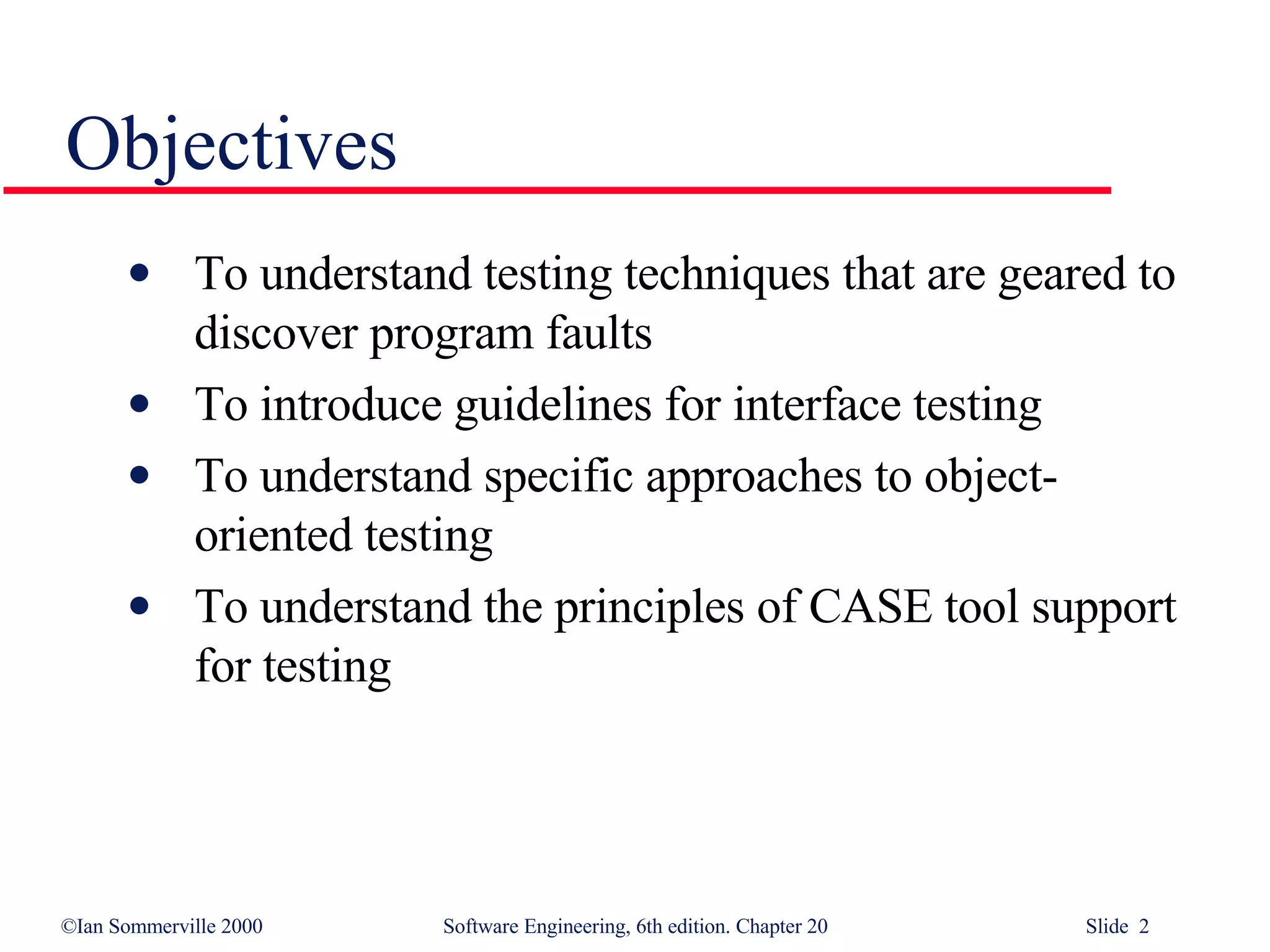 Objectives To understand testing techniques that are geared to discover program faults To introduce guidelines for interface testing To understand specific approaches to object-oriented testing To understand the principles of CASE tool support for testing 