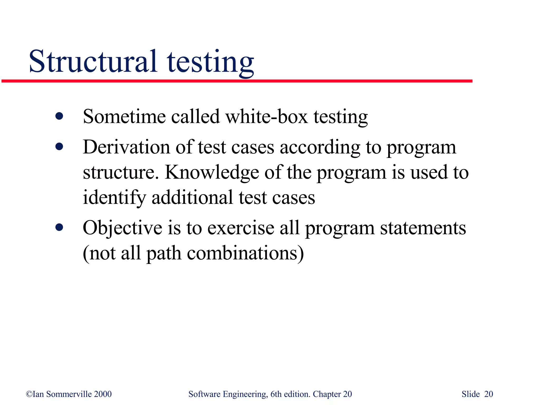 Sometime called white-box testing Derivation of test cases according to program  structure. Knowledge of the program is used to identify additional test cases Objective is to exercise all program statements  (not all path combinations) Structural testing 