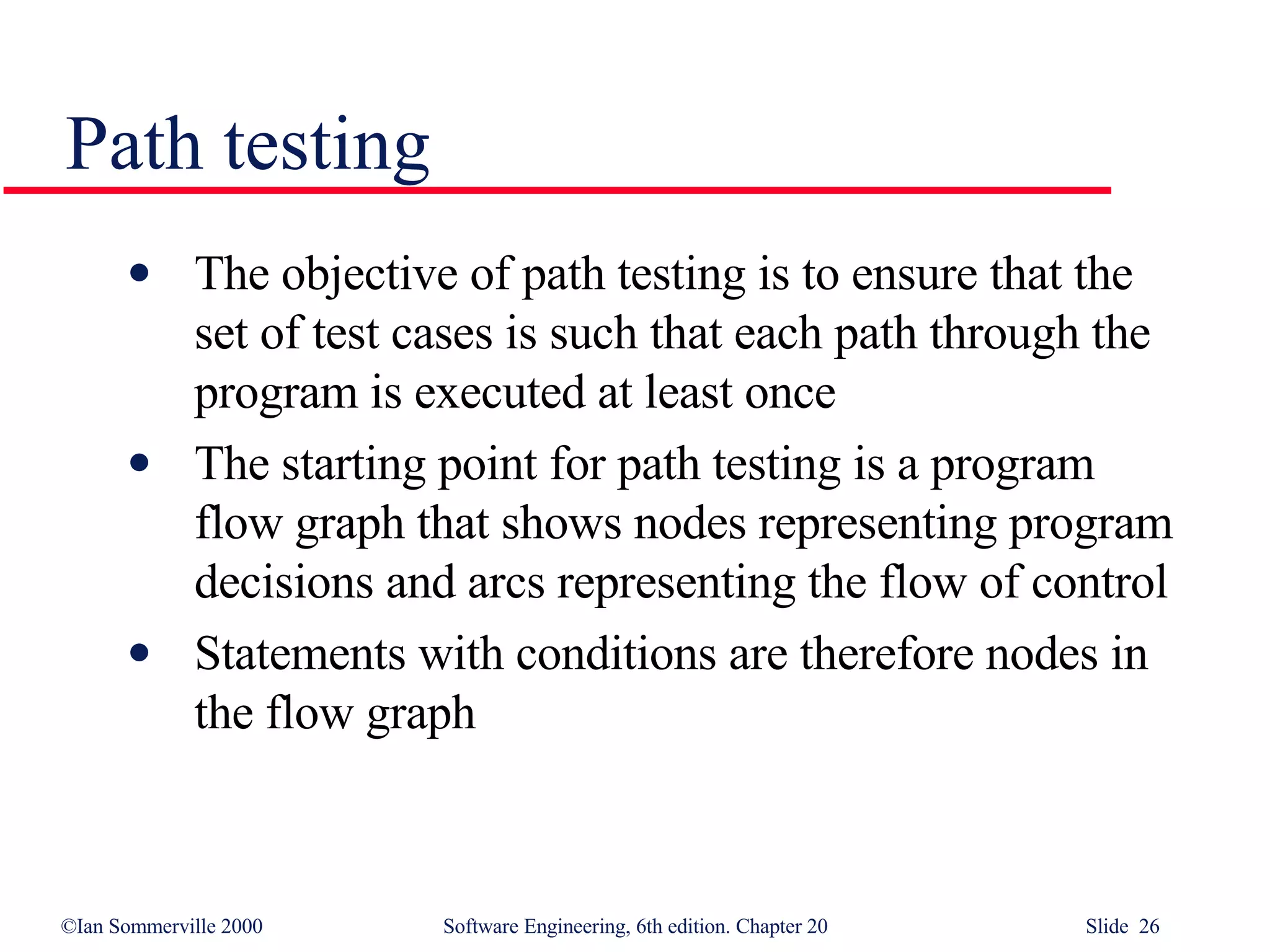 Path testing The objective of path testing is to ensure that the set of test cases is such that each path through the program is executed at least once The starting point for path testing is a program flow graph that shows nodes representing program decisions and arcs representing the flow of control Statements with conditions are therefore nodes in the flow graph 
