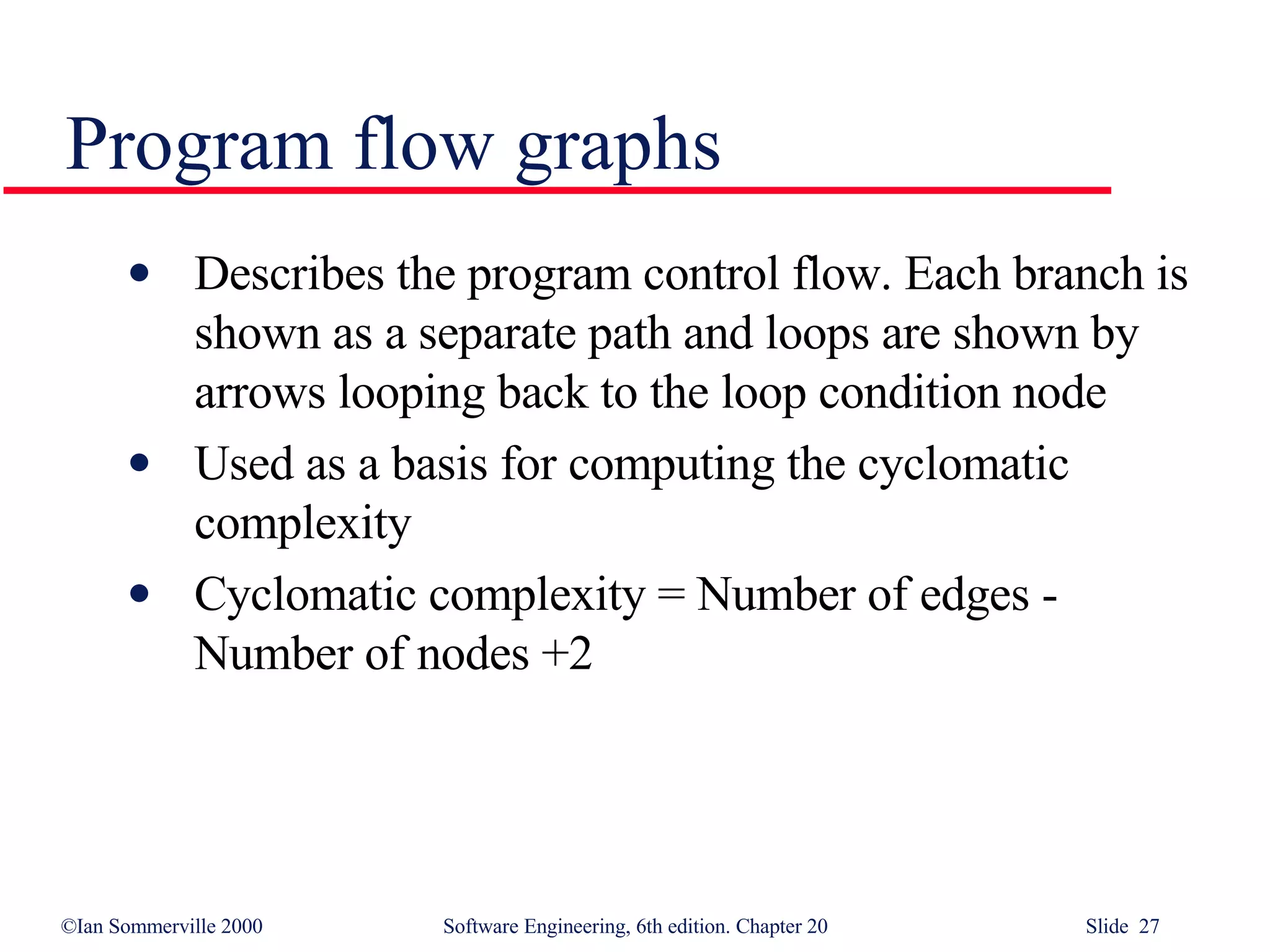 Describes the program control flow. Each branch is shown as a separate path and loops are shown by arrows looping back to the loop condition node Used as a basis for computing the cyclomatic  complexity Cyclomatic complexity = Number of edges - Number of nodes +2 Program flow graphs 