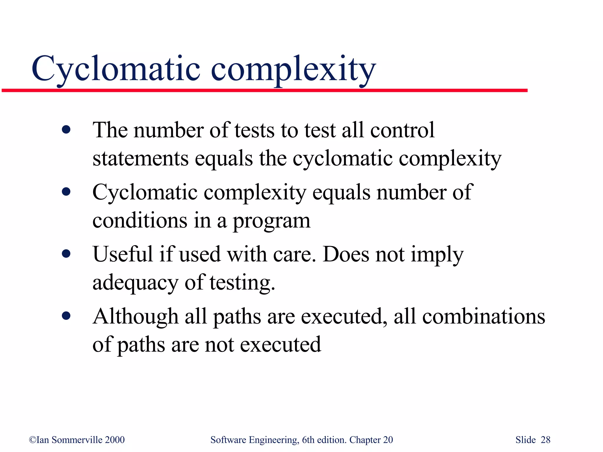 The number of tests to test all control  statements equals the cyclomatic complexity Cyclomatic complexity equals number of conditions in a program Useful if used with care. Does not imply  adequacy of testing.  Although all paths are executed, all combinations of paths are not executed Cyclomatic complexity 