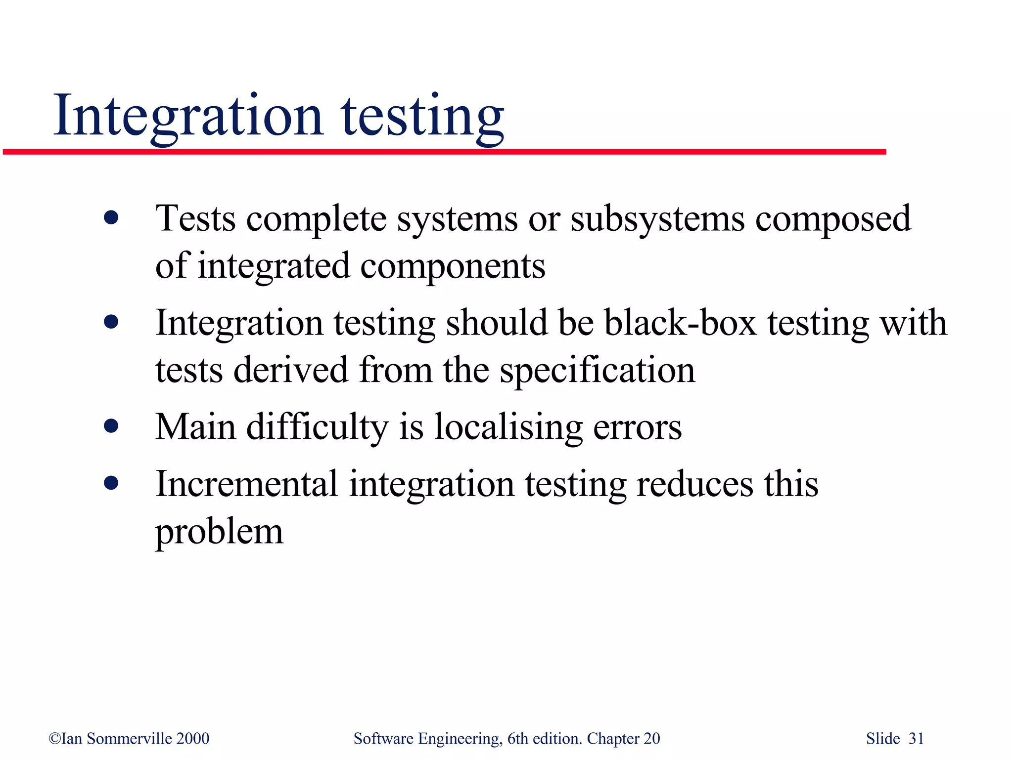 Integration testing Tests complete systems or subsystems composed of integrated components Integration testing should be black-box testing with tests derived from the specification Main difficulty is localising errors Incremental integration testing reduces this problem 