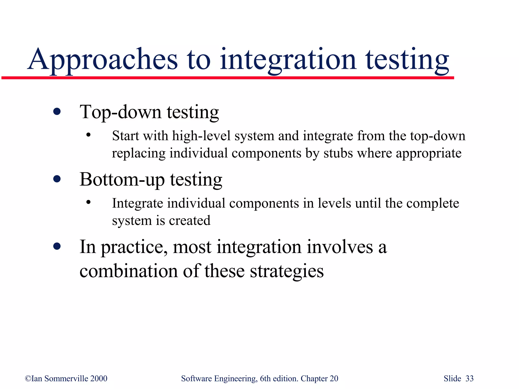 Approaches to integration testing Top-down testing Start with high-level system and integrate from the top-down replacing individual components by stubs where appropriate Bottom-up testing Integrate individual components in levels until the complete system is created In practice, most integration involves a combination of these strategies 