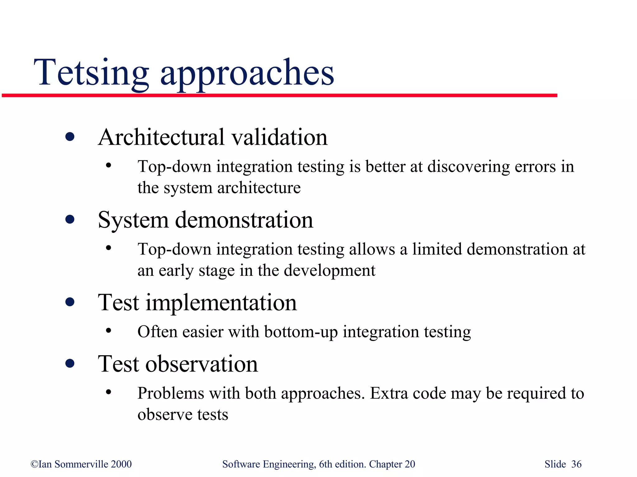 Tetsing approaches Architectural validation Top-down integration testing is better at discovering errors in the system architecture System demonstration Top-down integration testing allows a limited demonstration at an early stage in the development Test implementation Often easier with bottom-up integration testing Test observation Problems with both approaches. Extra code may be required to observe tests 