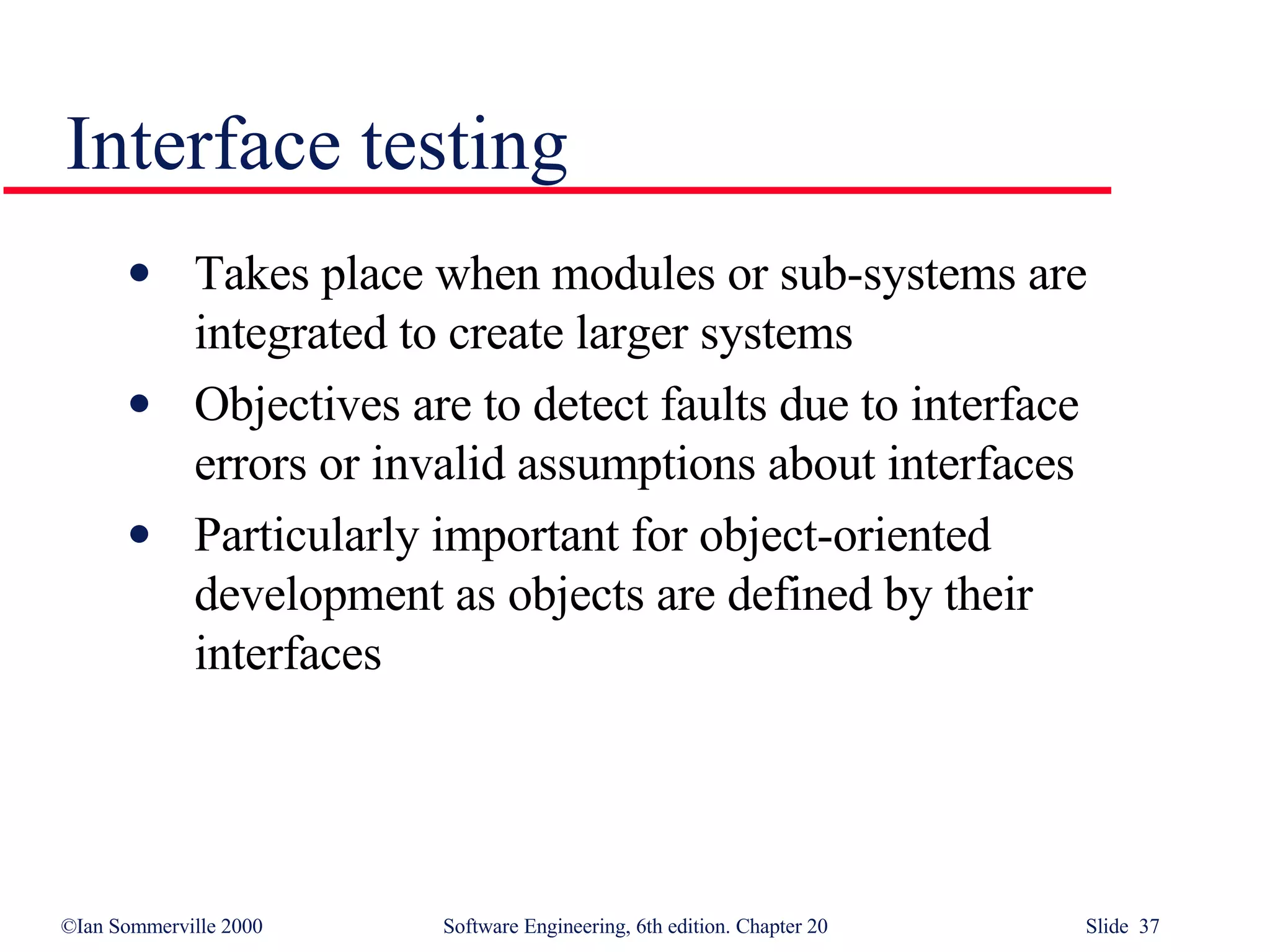 Takes place when modules or sub-systems are integrated to create larger systems Objectives are to detect faults due to interface errors or invalid assumptions about interfaces Particularly important for object-oriented development as objects are defined by their interfaces Interface testing 