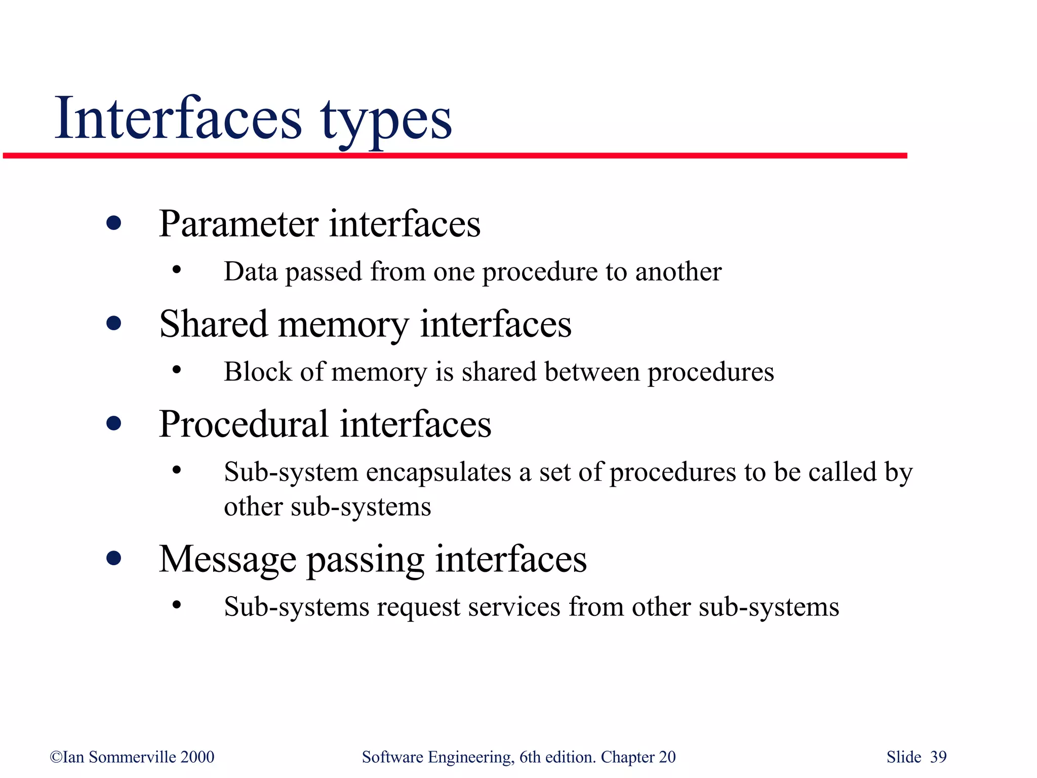 Interfaces types Parameter interfaces Data passed from one procedure to another Shared memory interfaces Block of memory is shared between procedures Procedural interfaces Sub-system encapsulates a set of procedures to be called by other sub-systems Message passing interfaces Sub-systems request services from other sub-systems 